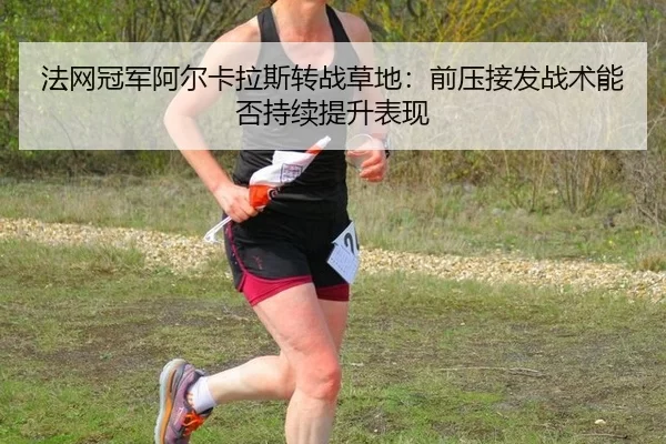 法网冠军阿尔卡拉斯转战草地：前压接发战术能否持续提升表现